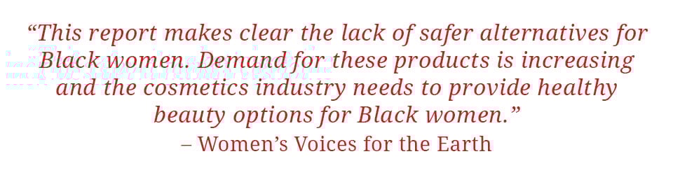 Quote: "This report makes clear the lack of safer alternatives for Black women.  Demand for these products is increasing and the cosmetics industry needs to provide healthy beauty options for Black women." - Women's Voices for the Earth